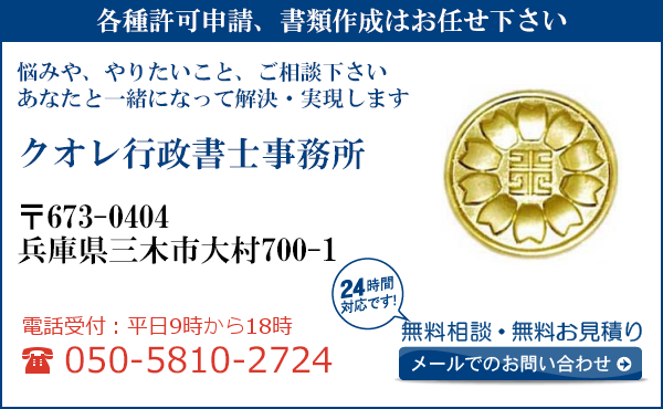 各種許可申請、書類作成はお任せ下さい
悩みや、やりたいこと、ご相談下さい
あなたと一緒になって解決・実現します
クオレ行政書士事務所
〒673-0404
兵庫県三木市大村700-1

電話受付：平日９時から１８時まで
050-5810-2724
24時間対応です！
無料相談・無料お見積り
メールでのお問い合わせ